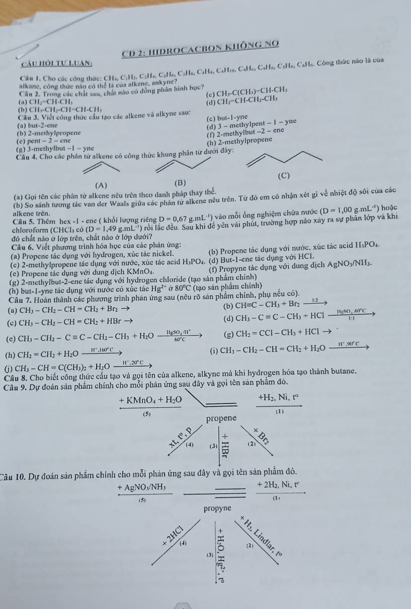 CD 2: HIDROCACBON KHÔNG NO
câu hồi tự Luân:
Câu I. Cho các công thức: C H_1.C_2H_2.C_2H Cạ, CịH₆, C1H₆, CaH₄, CaH10, CaH₆, CaH₃, C3H₃, C₆H₆. Công thức nào là của
alkane, công thức nào có thể là của alkene, ankyne?
Cầu 2. Trong các chát sau, chát nào có đồng phân hình học? CH_3-C(CH_3)=CH-CH_3
(c)
(a) CH_2=CH-CH_3 (d) CH_2=CH-CH_2-CH_3
(b) CH_3-CH_2-CH=CH-CH_3
Câu 3. Viết công thức cầu tạo các alkene và alkyne sau:
(c) but-1-yne
(a) but-2-ene (d) 3 - methylpent -1- yne
(b) 2-methylpropene
(f) 2-methylbut -2 - cne
(c) pent -2-cn
(g) 3-methylbut -1-yne (h) 2-methylpropene
Câu 4. Cho các phân tử alkene có công thức khung phân từ dưới đây:
(A)
(B)
(a) Gọi tên các phân tử alkene nêu trên theo danh pháp thay thể.
(b) So sánh tương tác van der Waals giữa các phân tử alkene nêu trên. Tử đó em có nhận xét gì về nhiệt độ sôi của các
alkene trên. hoặc
Câu 5. Thêm hex -1 - ene ( khối lượng riêng D=0,67 g mL^(-1)) () vào mỗi ống nghiệm chứa nước
chloroform (CHCl₃ có (D=1,49g.mL^(-1)) Ở rồi lắc đều. Sau khi đễ yên vài phút, trường hợp nào xây ra sự phần lớp và khi (D=1,00g.mL^(-1))
đó chất nào ở lớp trên, chất nào ở lớp dưới?
Câu 6. Viết phương trình hóa học của các phản ứng:
(a) Propene tác dụng với hydrogen, xúc tác nickel. (b) Propene tác dụng với nước, xúc tác acid =□ PO₄
(c) 2-methylpropene tác dụng với nước, xúc tác acid H_3PO.  (d) But-1-ene tác dụng với HCl.
(e) Propene tâc dụng với dung dịch KMnO₄.  (f) Propyne tác dụng với dung dịch / AgNO_3/N H3.
(g) 2-methylbut-2-ene tác dụng với hydrogen chloride (tạo sản phẩm chính)
(h) but-1-yne tác dụng với nước có xúc tác Hg^(2+)sigma 80°C (tạo sản phẩm chính)
Cầu 7. Hoàn thành các phương trình phản ứng sau (nêu rõ sản phẩm chính, phụ nếu có).
(a) CH_3-CH_2-CH=CH_2+Br_2 to (b) CHequiv C-CH_3+Br_2xrightarrow k2
(c) CH_3-CH_2-CH=CH_2+HBr (d) CH_3-Cequiv C-CH_3+HClxrightarrow H_2SO,.60°C
(c) CH_3-CH_2-Cequiv C-CH_2-CH_3+H_2Oxrightarrow HgSO_4Al^+60°Cto (g) CH_2=CCl-CH_3+HClto
(h) CH_2=CH_2+H_2Oxrightarrow H^+.l60^(wedge)C (i) CH_3-CH_2-CH=CH_2+H_2Oxrightarrow ,90°c
(j) CH_3-CH=C(CH_3)_2+H_2Oxrightarrow H^+.20°C
Câu 8. Cho biết công thức cấu tạo và gọi tên của alkene, alkyne mà khi hydrogen hóa tạo thành butane.
Câu 9. Dự đoán sản phẩm chính cho mỗi phản ứng sau đây và gọi tên sản phẩm đó.
frac +KMnO_4+H_2O(5)
frac +H_2,Ni,r((1)
propene
| beginarrayr x 21endarray
+∈fty /14 (3) beginarrayr + hline endarray + overline - hline -endarray
Câu 10. Dự đoán sản phẩm chính cho mỗi phản ứng sau đây và gọi tên sản phẩm đó.
frac +AgNO_3/NH_3(s)
_ frac +2H_2,Ni,r(1)
propyne
H_2,L
X ndlar. t
 50/6  (3) beginarrayr 4 *  7endarray 5endarray  (2)
: