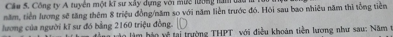 Công ty A tuyên một kĩ sư xây dựng với mức lưởng nàm đấu 1 
năm, tiền lương sẽ tăng thêm 8 triệu đồng/năm so với năm liền trước đó. Hỏi sau bao nhiêu năm thì tổng tiền 
lương của người kĩ sư đó bằng 2160 triệu đồng. 
n làm hảo về tai trường THPT với điều khoản tiền lương như sau: Năm t