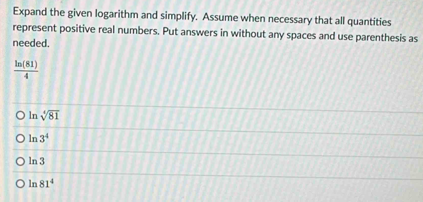 Expand the given logarithm and simplify. Assume when necessary that all quantities
represent positive real numbers. Put answers in without any spaces and use parenthesis as
needed.
 ln (81)/4 
ln sqrt[4](81)
ln 3^4
ln 3
ln 81^4