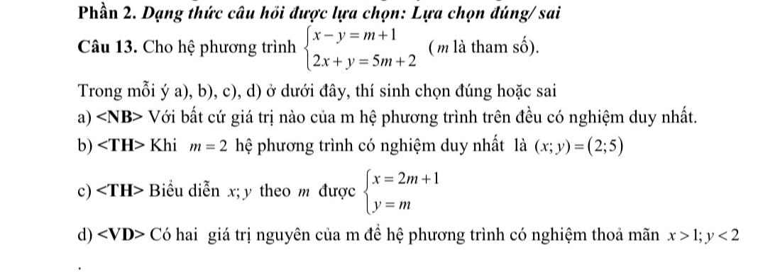 Phần 2. Dạng thức câu hồi được lựa chọn: Lựa chọn đúng/ sai
Câu 13. Cho hệ phương trình beginarrayl x-y=m+1 2x+y=5m+2endarray. ( m là tham số).
Trong mỗi ý a), b), c), d) ở dưới đây, thí sinh chọn đúng hoặc sai
a) V Với bất cứ giá trị nào của m hệ phương trình trên đều có nghiệm duy nhất.
b) Khi m=2 hệ phương trình có nghiệm duy nhất là (x;y)=(2;5)
c) Biểu diễn x; y theo m được beginarrayl x=2m+1 y=mendarray.
d) ∠ VD> Có hai giá trị nguyên của m để hệ phương trình có nghiệm thoả mãn x>1;y<2</tex>