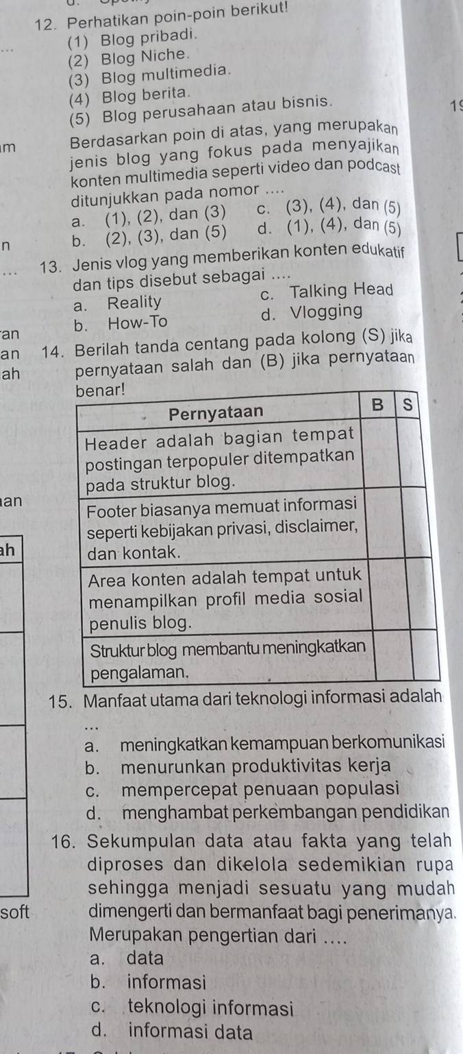 Perhatikan poin-poin berikut!
(1) Blog pribadi.
(2) Blog Niche.
(3) Blog multimedia.
(4) Blog berita.
(5) Blog perusahaan atau bisnis.
1
m Berdasarkan poin di atas, yang merupakan
jenis blog yang fokus pada menyajika 
konten multimedia seperti video dan podcast
ditunjukkan pada nomor_ . . . .
a. (1), (2), dan (3) c. (3), (4), dan (5)
n b. (2), (3), dan (5) d. (1), (4), dan (5)
13. Jenis vlog yang memberikan konten edukatif
dan tips disebut sebagai ....
a. Reality c. Talking Head
d. Vlogging
an b. How-To
an 14. Berilah tanda centang pada kolong (S) jika
ah pernyataan salah dan (B) jika pernyataan
an
h 
15. Manfaat utama dari teknologi informasi adalah
a. meningkatkan kemampuan berkomunikasi
b. menurunkan produktivitas kerja
c. mempercepat penuaan populasi
d. menghambat perkembangan pendidikan
16. Sekumpulan data atau fakta yang telah
diproses dan dikelola sedemikian rupa
sehingga menjadi sesuatu yang mudah
soft dimengerti dan bermanfaat bagi penerimanya.
Merupakan pengertian dari ....
a. data
b. informasi
c. teknologi informasi
d. informasi data