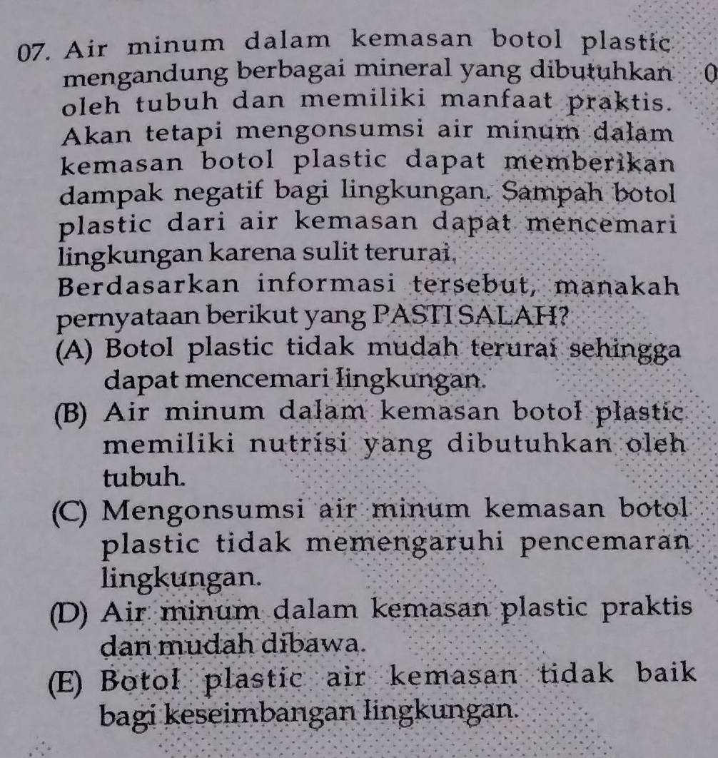 Air minum dalam kemasan botol plastic
mengandung berbagai mineral yang dibutuhkan (
oleh tubuh dan memiliki manfaat praktis.
Akan tetapi mengonsumsi air minum dalam
kemasan botol plastic dapat memberikan 
dampak negatif bagi lingkungan, Sampah botol
plastic dari air kemasan dapat mencemari
lingkungan karena sulit terurai.
Berdasarkan informasi tersebut, manakah
pernyataan berikut yang PASTI SALAH?
(A) Botol plastic tidak mudah terurai sehingga
dapat mencemari lingkungan.
(B) Air minum dalam kemasan botol plastic
memiliki nutrisi yang dibutuhkan oleh .
tubuh.
(C) Mengonsumsi air minum kemasan botol
plastic tidak memengaruhi pencemaran 
lingkungan.
(D) Air minum dalam kemasan plastic praktis
dan mudah dibawa.
(E) Botol plastic air kemasan tidak baik
bagi keseimbangan lingkungan.