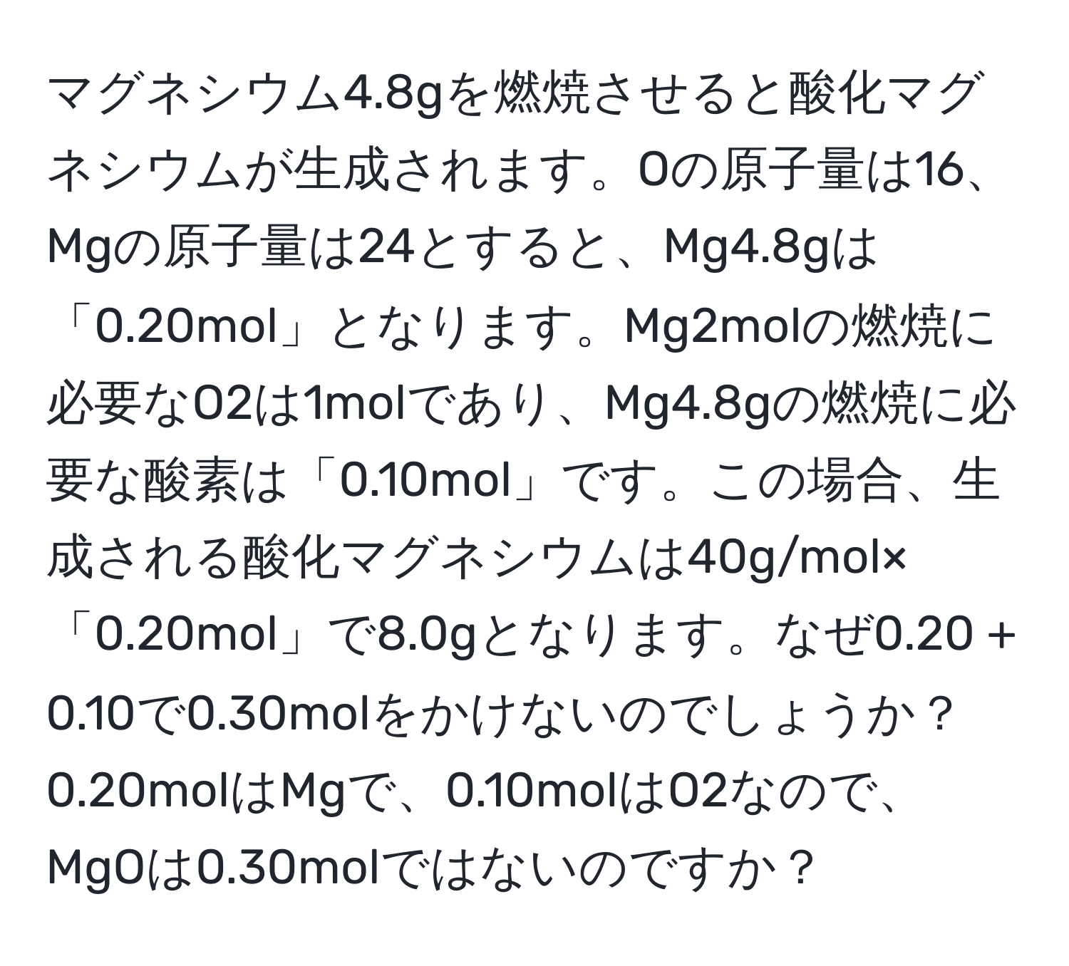 マグネシウム4.8gを燃焼させると酸化マグネシウムが生成されます。Oの原子量は16、Mgの原子量は24とすると、Mg4.8gは「0.20mol」となります。Mg2molの燃焼に必要なO2は1molであり、Mg4.8gの燃焼に必要な酸素は「0.10mol」です。この場合、生成される酸化マグネシウムは40g/mol×「0.20mol」で8.0gとなります。なぜ0.20 + 0.10で0.30molをかけないのでしょうか？0.20molはMgで、0.10molはO2なので、MgOは0.30molではないのですか？