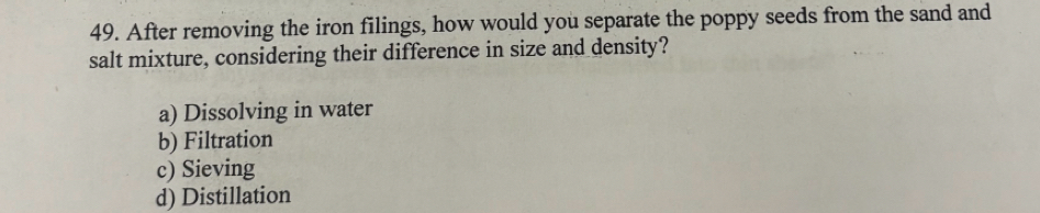 After removing the iron filings, how would you separate the poppy seeds from the sand and
salt mixture, considering their difference in size and density?
a) Dissolving in water
b) Filtration
c) Sieving
d) Distillation