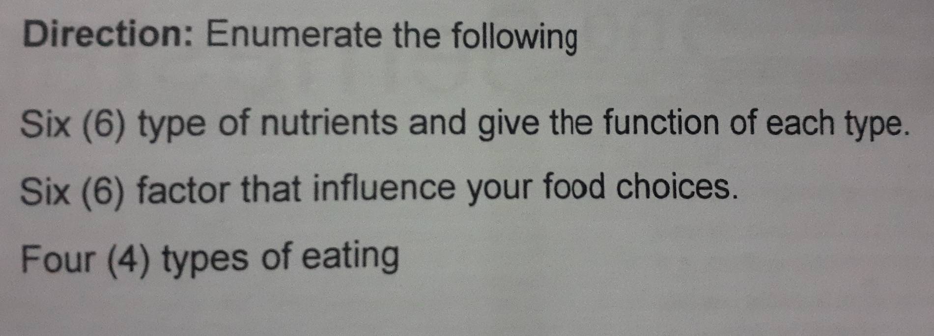 Direction: Enumerate the following 
Six (6) type of nutrients and give the function of each type. 
Six (6) factor that influence your food choices. 
Four (4) types of eating