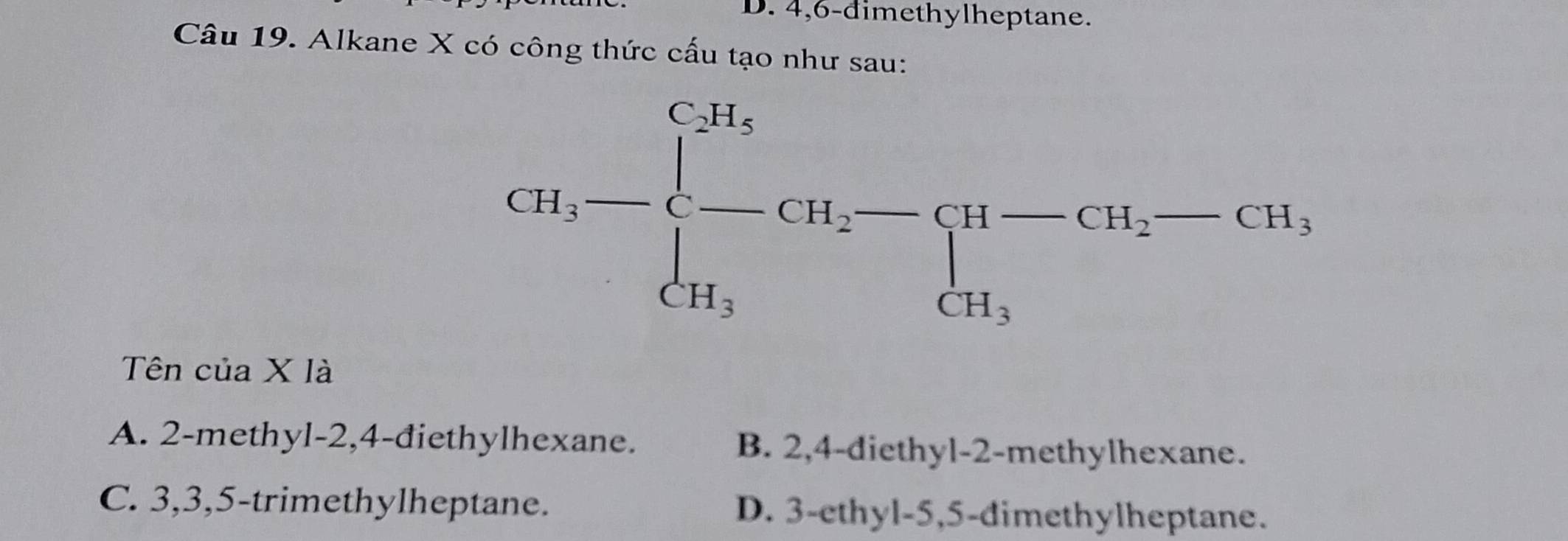 4, 6 -dimethylheptane.
Câu 19. Alkane X có công thức cấu tạo như sau:
CH_3-beginarrayl CH_5 -CH_2-beginarrayl H-CH_2-CH_3, CH_3endarray.
Tên của X là
A. 2 -methyl -2, 4 -điethylhexane. B. 2, 4 -diethyl- 2 -methylhexane.
C. 3, 3, 5 -trimethylheptane. D. 3 -ethyl- 5, 5 -dimethylheptane.