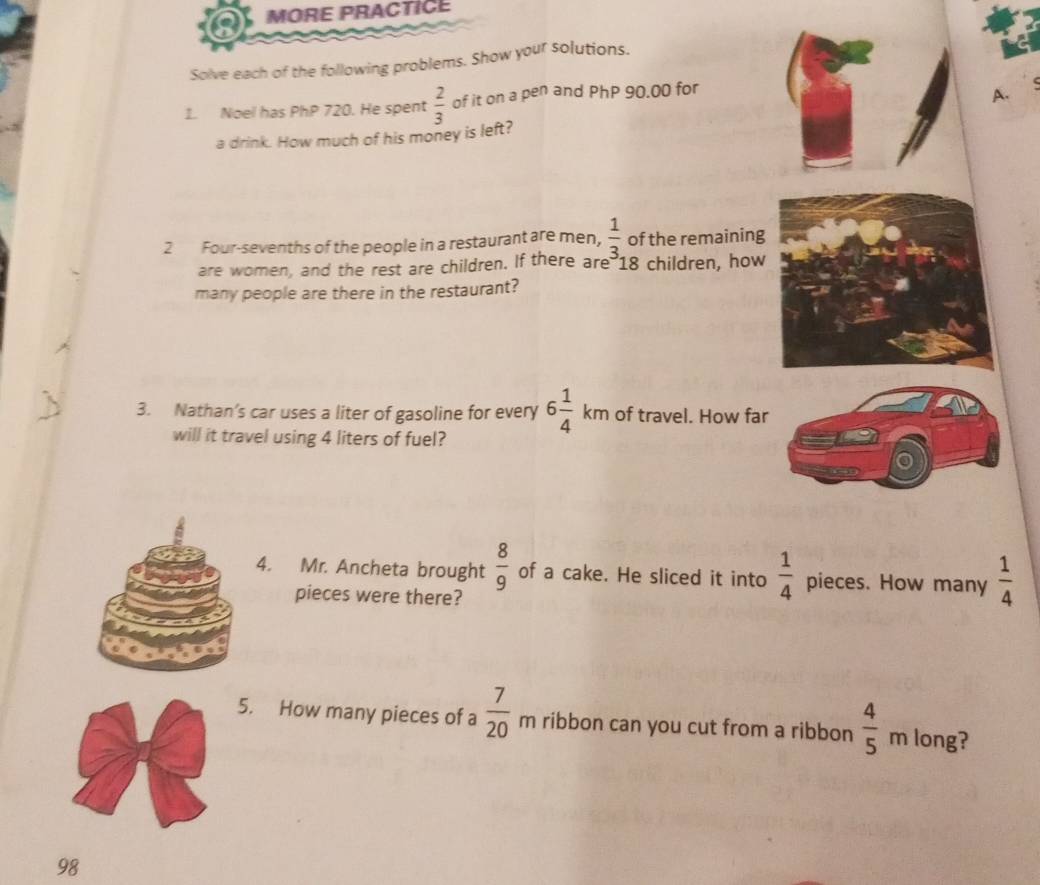 MORE PRACTICE 
Solve each of the following problems. Show your solutions. 
1. Noel has PhP 720. He spent  2/3  of it on a pen and PhP 90.00 for 
A. 
a drink. How much of his money is left? 
2 Four-sevenths of the people in a restaurant are men,  1/3  of the remaining 
are women, and the rest are children. If there are 18 children, how 
many people are there in the restaurant? 
3. Nathan’s car uses a liter of gasoline for every 6 1/4 km of travel. How far 
will it travel using 4 liters of fuel? 
4. Mr. Ancheta brought  8/9  of a cake. He sliced it into  1/4  pieces. How many  1/4 
pieces were there? 
5. How many pieces of a  7/20 n 1 ribbon can you cut from a ribbon  4/5  m long? 
98