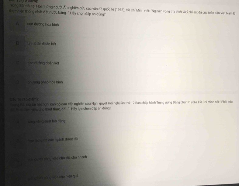 ü 15 (10 điểm):
Trong Bài nói tại Hội những người Ấn nghiên cứu các vấn đề quốc tế (1958), Hồ Chí Minh viết: "Nguyện vọng tha thiết và ý chí sát đá của toàn dân Việt Nam là
thực hiện thống nhất đất nước bằng...".Hãy chọn đáp án đúng?
A con đường hòa bình
B tinh thần đoàn kết
C con đường đoàn kết
phương pháp hòa bình
Câu 16 (10 điểm):
Trong Bài nói tại hội nghị cán bộ cao cấp nghiên cứu Nghị quyết Hội nghị lần thứ 12 Ban chấp hành Trung ương Đảng (16/1/1966), Hồ Chí Minh nói: "Phải sứa
đổi lệ tới làm việc cho thiết thực, đế ...". Hãy lựa chọn đáp án đúng?
A táng năng suất lao động
B hợp tác giữa các ngành được tốt
a giải quyết công việc cho tốt, cho nhanh
T giải quyết công việc cho hiệu quả