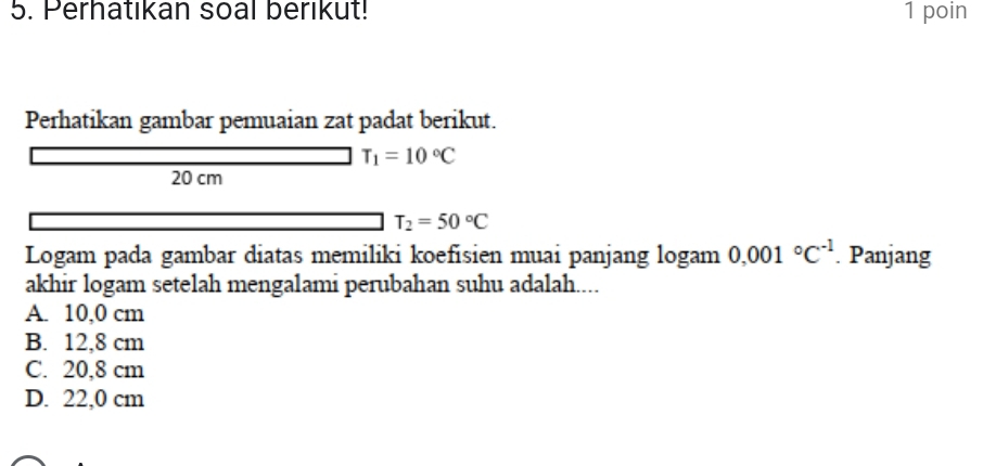 Perhatıkan soal berikut! 1 poin
Perhatikan gambar pemuaian zat padat berikut.
T_1=10°C
20 cm
T_2=50°C
Logam pada gambar diatas memiliki koefisien muai panjang logam 0.001°C^(-1) Panjang
akhir logam setelah mengalami perubahan suhu adalah....
A. 10,0 cm
B. 12,8 cm
C. 20,8 cm
D. 22,0 cm