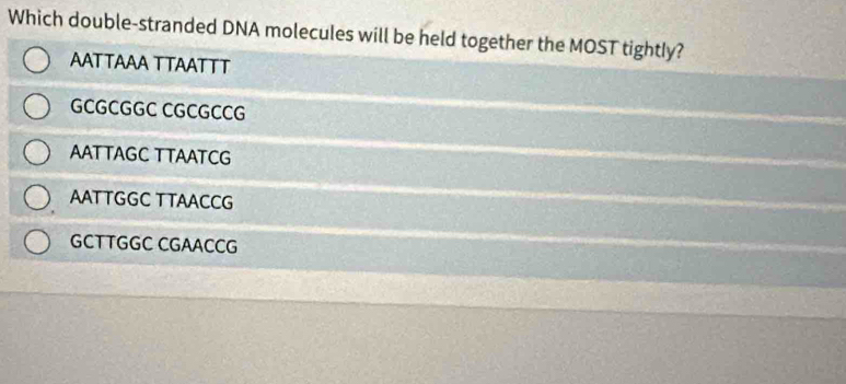 Which double-stranded DNA molecules will be held together the MOST tightly?
AATTAAA TTAATTT
GCGCGGC CGCGCCG
AATTAGC TTAATCG
AATTGGC TTAACCG
GCTTGGC CGAACCG