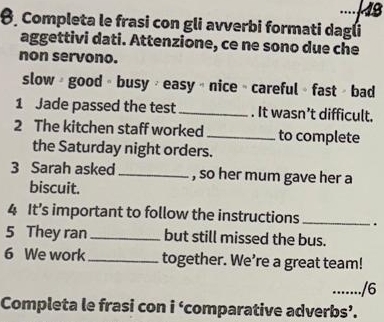 Completa le frasi con gli avverbi formati dagli 
aggettivi dati. Attenzione, ce ne sono due che 
non servono. 
slow + good + busy + easy + nice » careful » fast » bad 
1 Jade passed the test . It wasn’t difficult. 
2 The kitchen staff worked to complete 
the Saturday night orders. 
3 Sarah asked _, so her mum gave her a 
biscuit. 
4 It’s important to follow the instructions . 
5 They ran _but still missed the bus. 
6 We work together. We’re a great team! 
…..../6 
Completa le frasi con i ‘comparative adverbs’.