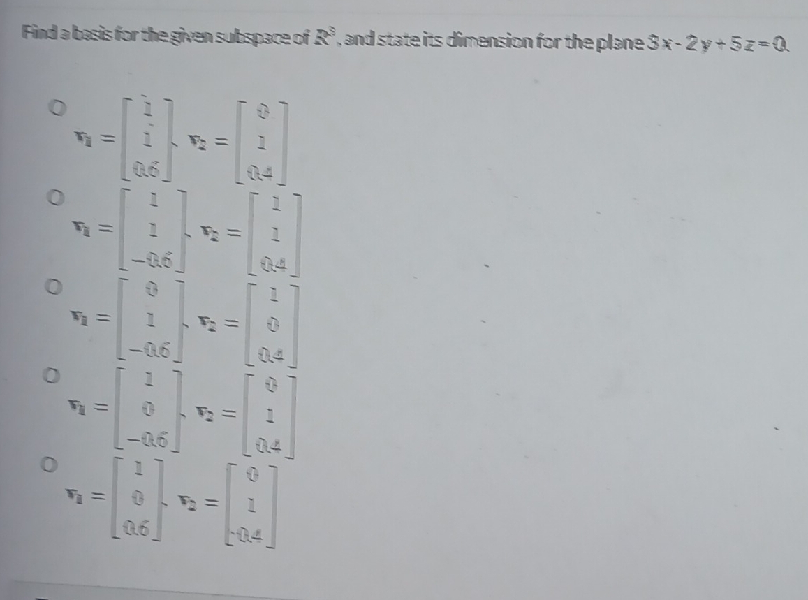 Find a basis for the given subspace of R^3 , and state its dimension for the plane 3x-2y+5z=0
r_1=beginbmatrix 1 1 0.6endbmatrix , r_2=beginbmatrix 0 1 0.4endbmatrix
r_1=beginbmatrix 1 1 -0.6endbmatrix , r_2=beginbmatrix 1 1 0.4endbmatrix
r_1=beginbmatrix 0 1 -0.6endbmatrix , r_2=beginbmatrix 1 0 0.4endbmatrix
r_1=beginbmatrix 1 0 -0.6endbmatrix , r_2=beginbmatrix 0 1 0.4endbmatrix
r_1=beginbmatrix 1 0 0.6endbmatrix , r_2=beginbmatrix 0 1 -0.4endbmatrix