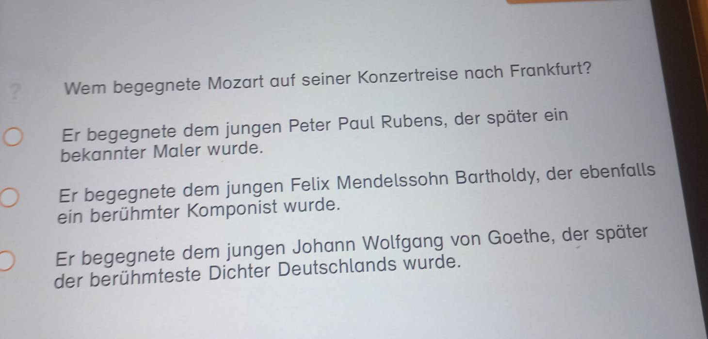 ? Wem begegnete Mozart auf seiner Konzertreise nach Frankfurt?
Er begegnete dem jungen Peter Paul Rubens, der später ein
bekannter Maler wurde.
Er begegnete dem jungen Felix Mendelssohn Bartholdy, der ebenfalls
ein berühmter Komponist wurde.
Er begegnete dem jungen Johann Wolfgang von Goethe, der später
der berühmteste Dichter Deutschlands wurde.