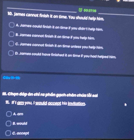 ③ 00:37:16
10. James cannot finish it on time. You should help him.
A. James could finish it on time if you didn't help him.
B. James cannot finish it on time if you help him.
C. James cannot finish it on time unless you help him.
D. James could have finished it on time if you had helped him.
Câu J□ 
III. Chọn đáp án chỉ ra phần gạch chân chứa lỗi sai
11. If I am you, I would accept his invitation.
A. am
B. would
C. accept