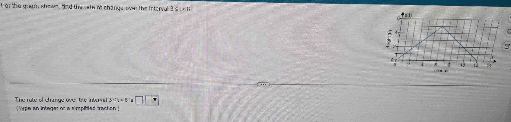 For the graph shown, find the rate of change over the interval 3≤ t<6</tex>. 
C 
B 
The rate of change over the interval 3≤ t<6</tex> is □ □
(Type an integer or a simplified fraction.)