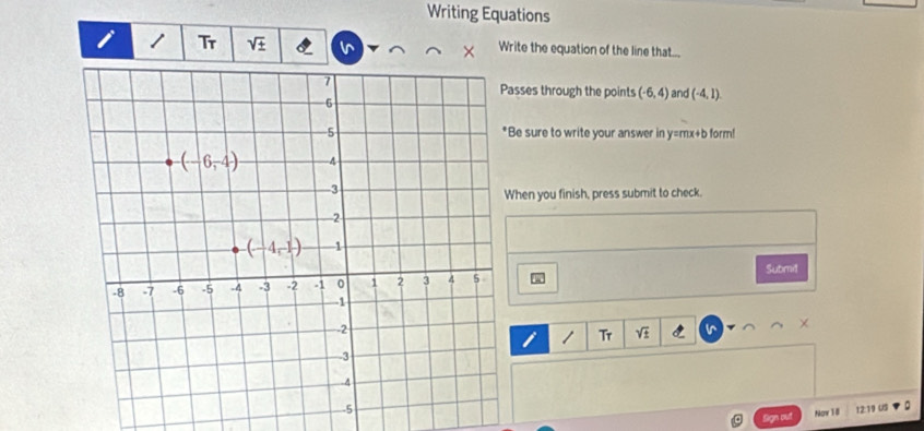 Writing Equations
Tr sqrt(± ) Write the equation of the line that...
and (-4,1).
asses through the points (-6,4)
e sure to write your answer in y=mx+b form!
hen you finish, press submit to check.
Submil
/ Tr sqrt(± )
Sign out Now 18 12:19 US .