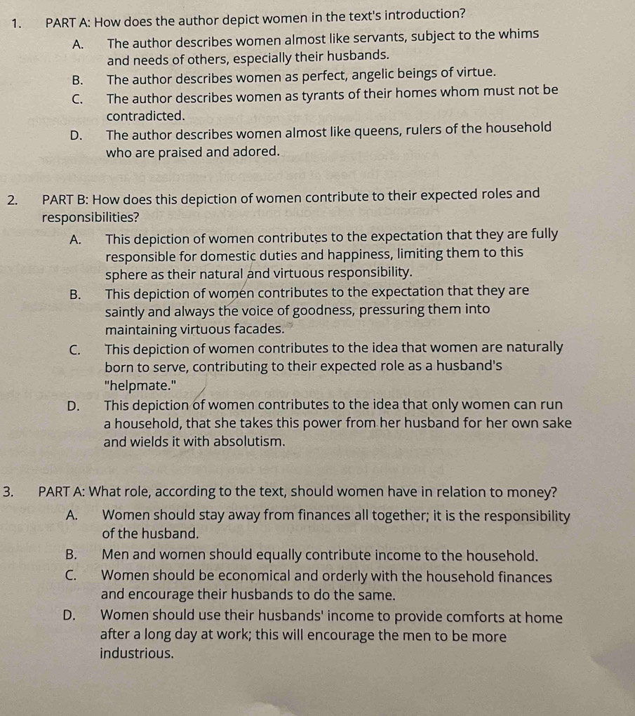 How does the author depict women in the text's introduction?
A. The author describes women almost like servants, subject to the whims
and needs of others, especially their husbands.
B. The author describes women as perfect, angelic beings of virtue.
C. The author describes women as tyrants of their homes whom must not be
contradicted.
D. The author describes women almost like queens, rulers of the household
who are praised and adored.
2. PART B: How does this depiction of women contribute to their expected roles and
responsibilities?
A. This depiction of women contributes to the expectation that they are fully
responsible for domestic duties and happiness, limiting them to this
sphere as their natural and virtuous responsibility.
B. This depiction of women contributes to the expectation that they are
saintly and always the voice of goodness, pressuring them into
maintaining virtuous facades.
C. This depiction of women contributes to the idea that women are naturally
born to serve, contributing to their expected role as a husband's
"helpmate."
D. This depiction of women contributes to the idea that only women can run
a household, that she takes this power from her husband for her own sake
and wields it with absolutism.
3. PART A: What role, according to the text, should women have in relation to money?
A. Women should stay away from finances all together; it is the responsibility
of the husband.
B. Men and women should equally contribute income to the household.
C. Women should be economical and orderly with the household finances
and encourage their husbands to do the same.
D. Women should use their husbands' income to provide comforts at home
after a long day at work; this will encourage the men to be more
industrious.