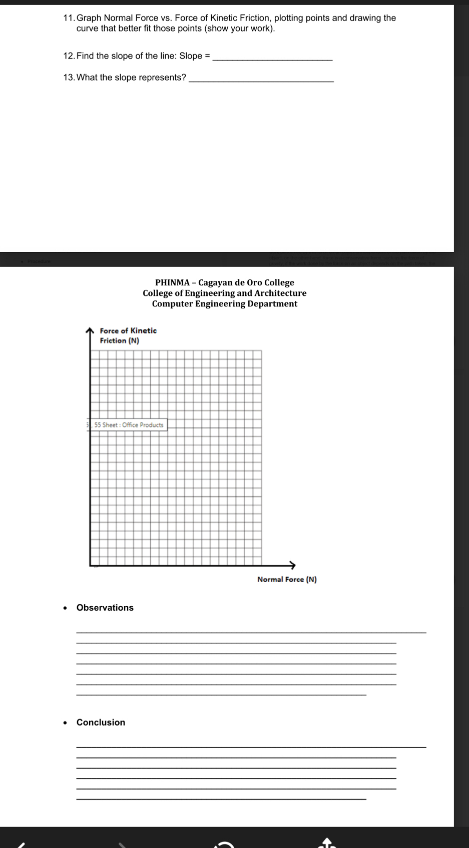 Graph Normal Force vs. Force of Kinetic Friction, plotting points and drawing the 
curve that better fit those points (show your work). 
12.Find the slope of the line: Slope =_ 
13. What the slope represents?_ 
PHINMA - Cagayan de Oro College 
College of Engineering and Architecture 
Computer Engineering Department 
Observations 
_ 
_ 
_ 
_ 
_ 
_ 
_ 
Conclusion 
_ 
_ 
_ 
_ 
_ 
_