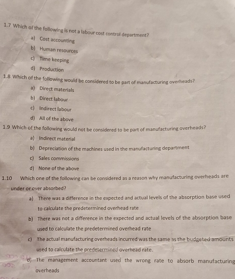 1.7 Which of the following is not a labour cost control department?
a) Cost accounting
b) Human resources
c) Time keeping
d) Production
1.8 Which of the following would be considered to be part of manufacturing overheads?
a) Direct materials
b) Direct labour
c) Indirect labour
d) All of the above
1.9 Which of the following would not be considered to be part of manufacturing overheads?
a) Indirect material
b) Depreciation of the machines used in the manufacturing department
c) Sales commissions
d) None of the above
1.10 Which one of the following can be considered as a reason why manufacturing overheads are
under or over absorbed ?
a) There was a difference in the expected and actual levels of the absorption base used
to calculate the predetermined overhead rate
b) There was not a difference in the expected and actual levels of the absorption base
used to calculate the predetermined overhead rate
c) The actual manufacturing overheads incurred was the same as the budgeted amounts
used to calculate the predetermined overhead rate.
d) The management accountant used the wrong rate to absorb manufacturing
overheads