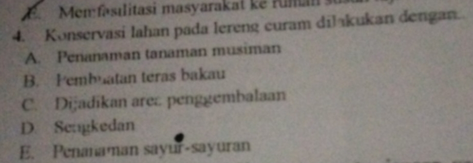 a
4. Konservasi lahan pada lereng curam dilakukan dengan.
A. Penanaman tanaman musiman
B. Pembuatan teras bakau
C. Dijadikan area penggembalaan
D. Sengkedan
E. Penanaman sayur-sayuran