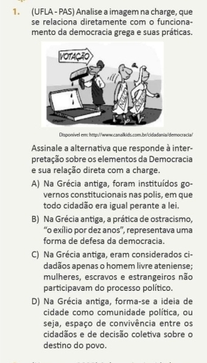 (UFLA - PAS) Analise a imagem na charge, que
se relaciona diretamente com o funciona-
mento da democracia grega e suas práticas.
Disponivel em: http://www.canalkids.com.br/cidadania/democracia/>
Assinale a alternativa que responde à inter-
pretação sobre os elementos da Democracia
e sua relação direta com a charge.
A) Na Grécia antiga, foram instituídos go-
vernos constitucionais nas polis, em que
todo cidadão era igual perante a lei.
B) Na Grécia antiga, a prática de ostracismo,
“o exílio por dez anos”, representava uma
forma de defesa da democracia.
C) Na Grécia antiga, eram considerados ci-
dadãos apenas o homem livre ateniense;
mulheres, escravos e estrangeiros não
participavam do processo político.
D) Na Grécia antiga, forma-se a ideia de
cidade como comunidade política, ou
seja, espaço de convivência entre os
cidadãos e de decisão coletiva sobre o
destino do povo.