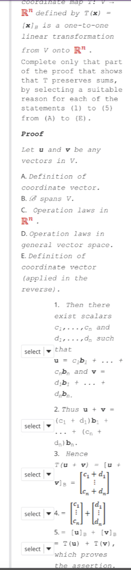 R^n defined by T(x)=
[x] B is a one-to-one
linear transformation
from V onto R^n. 
Complete only that part
of the proof that shows
that T preserves sums,
by selecting a suitable
reason for each of the
statements (1) to (5)
from (A) to (E).
Proof
Let u and v be any
vectors in V.
A.Definition of
coordinate vector.
B. B spans V.
C. Operation laws in
R^n.
D.Operation laws in
general vector space.
E.Definition of
coordinate vector
(applied in the
reverse).
1. Then there
exist scalars
c_1,..., c_n and
d_1,..., d_n such
select that
u=c_1b_1+...+
c_nb_n and v=
d_1b_1+...+
d_nb_n. 
2. Thus u+v=
(c_1+d_1)b_1+
select...+(c_n+
d_n)b_n. 
3. Hence
T(u+v)=[u+
select v]_B=beginbmatrix c_1+d_1 c_n+d_nendbmatrix
select beginbmatrix v4.=beginbmatrix c_1  i/i  c_nendbmatrix +beginbmatrix d_1  i/i  d_nendbmatrix
5.=[u]_B+[v]_B
=T(u)+T(v), 
select
which proves
the assertion