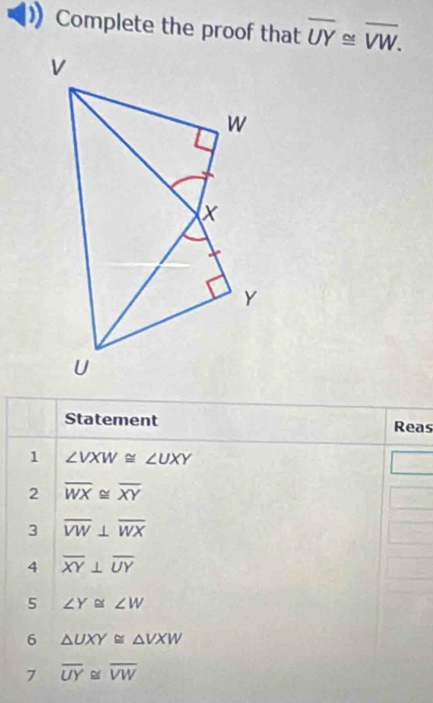 Complete the proof that overline UY≌ overline VW. 
Statement Reas 
1 ∠ VXW≌ ∠ UXY
2 overline WX≌ overline XY
3 overline VW⊥ overline WX
4 overline XY⊥ overline UY
5 ∠ Y≌ ∠ W
6 △ UXY≌ △ VXW
7 overline UY≌ overline VW