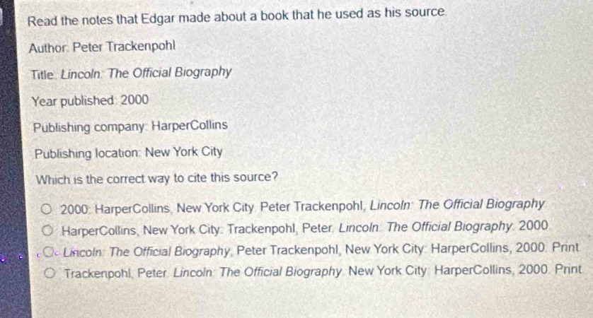 Read the notes that Edgar made about a book that he used as his source.
Author: Peter Trackenpohl
Title Lincoln. The Official Biography
Year published: 2000
Publishing company HarperCollins
Publishing location: New York City
Which is the correct way to cite this source?
2000: HarperCollins, New York City Peter Trackenpohl, Lincoln: The Official Biography
HarperCollins, New York City: Trackenpohl, Peter. Lincoln. The Official Biography 2000
Lincoln: The Official Biography, Peter Trackenpohl, New York City: HarperCollins, 2000. Print
Trackenpohl, Peter Lincoln: The Official Biography. New York City: HarperCollins, 2000. Print