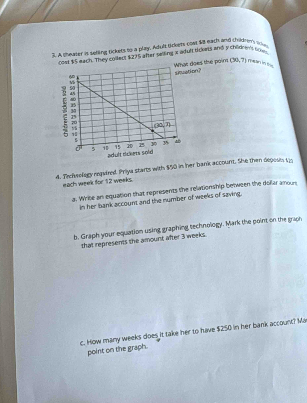 A theater is selling tickets to a play. Adult tickets cost $8 each and children's tickess
st $5 each. They collect $275 after selling x adult tickets and y children's tickets.
What does the point (30,7) mean in this
4. Technology required. Priya starts with $50 in her bank account. She then deposits $20
each week for 12 weeks.
a. Write an equation that represents the relationship between the dollar amount
in her bank account and the number of weeks of saving.
b. Graph your equation using graphing technology. Mark the point on the graph
that represents the amount after 3 weeks.
c. How many weeks does it take her to have $250 in her bank account? Ma
point on the graph.