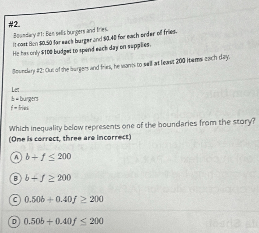 #2.
Boundary #1: Ben sells burgers and fries.
It cost Ben $0.50 for each burger and $0.40 for each order of fries.
He has only $100 budget to spend each day on supplies.
Boundary #2: Out of the burgers and fries, he wants to sell at least 200 items each day.
Let
b= burgers
f= fries
Which inequality below represents one of the boundaries from the story?
(One is correct, three are incorrect)
a b+f≤ 200
B b+f≥ 200
a 0.50b+0.40f≥ 200
D 0.50b+0.40f≤ 200
