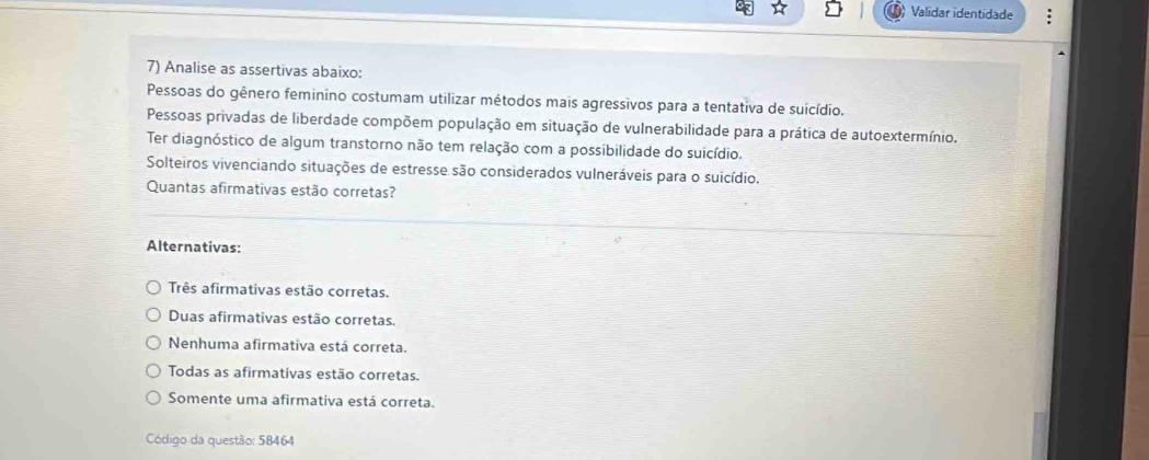 Validar identidade
7) Analise as assertivas abaixo:
Pessoas do gênero feminino costumam utilizar métodos mais agressivos para a tentativa de suicídio.
Pessoas privadas de liberdade compõem população em situação de vulnerabilidade para a prática de autoextermínio.
Ter diagnóstico de algum transtorno não tem relação com a possibilidade do suicídio.
Solteiros vivenciando situações de estresse são considerados vulneráveis para o suicídio.
Quantas afirmativas estão corretas?
Alternativas:
Três afirmativas estão corretas.
Duas afirmativas estão corretas.
Nenhuma afirmativa está correta.
Todas as afirmativas estão corretas.
Somente uma afirmativa está correta.
Código da questão: 58464