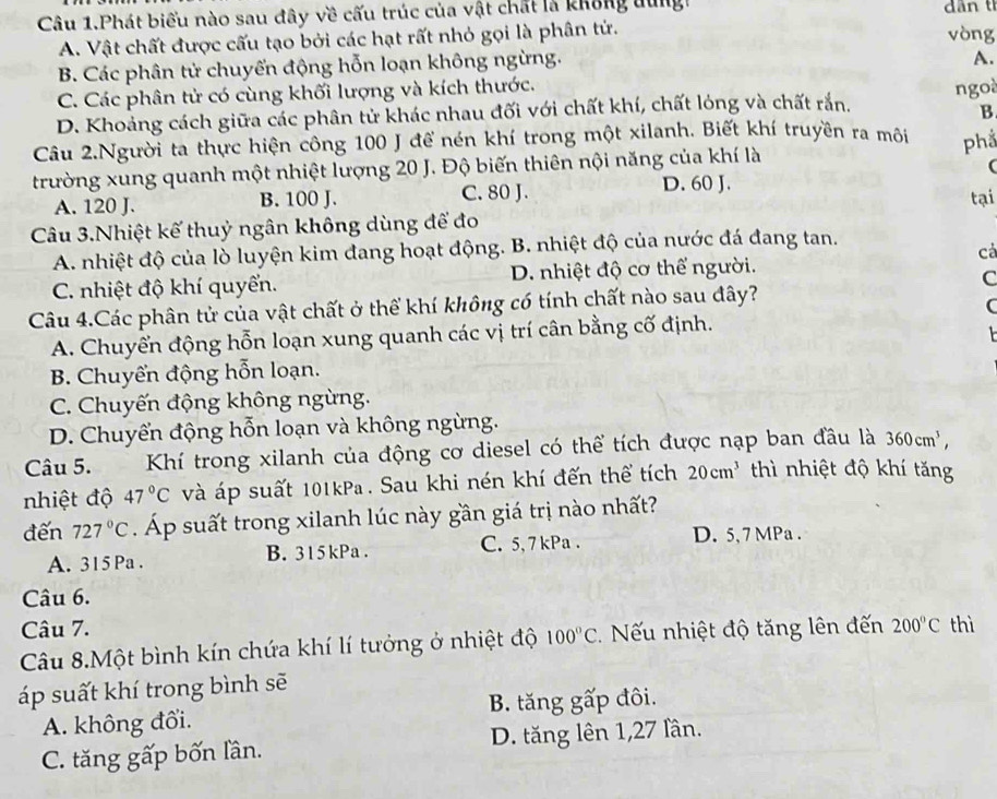 Câu 1.Phát biểu nào sau đây về cấu trúc của vật chất là không dung dân tỉ
A. Vật chất được cấu tạo bởi các hạt rất nhỏ gọi là phân tử.
vòng
B. Các phân tử chuyến động hỗn loạn không ngừng.
A.
C. Các phân tử có cùng khối lượng và kích thước.
D. Khoảng cách giữa các phân tử khác nhau đối với chất khí, chất lóng và chất rắn. ngoà
B
Câu 2.Người ta thực hiện công 100 J để nén khí trong một xilanh. Biết khí truyền ra môi phầ
trường xung quanh một nhiệt lượng 20 J. Độ biến thiên nội năng của khí là
(
A. 120 J. B. 100 J. C. 80 J. D. 60 J. tại
Câu 3.Nhiệt kế thuỷ ngân không dùng để đo
A. nhiệt độ của lò luyện kim đang hoạt động. B. nhiệt độ của nước đá đang tan.
cả
C. nhiệt độ khí quyển. D. nhiệt độ cơ thể người.
C
Câu 4.Các phân tử của vật chất ở thể khí không có tính chất nào sau đây?
C
A. Chuyển động hỗn loạn xung quanh các vị trí cân bằng cố định.
  
B. Chuyển động hỗn loạn.
C. Chuyến động không ngừng.
D. Chuyến động hỗn loạn và không ngừng.
Câu 5. Khí trong xilanh của động cơ diesel có thể tích được nạp ban đầu là 360cm^3,
nhiệt độ 47°C và áp suất 101kPa . Sau khi nén khí đến thể tích 20cm^3 thì nhiệt độ khí tăng
đến 727°C Áp suất trong xilanh lúc này gần giá trị nào nhất?
A. 315 Pa . B. 315kPa . C. 5, 7kPa . D. 5, 7 MPa .
Câu 6.
Câu 7.
Câu 8.Một bình kín chứa khí lí tưởng ở nhiệt độ 100°C. ếu nhiệt độ tăng lên đến 200°C thì
áp suất khí trong bình sẽ
A. không đổi. B. tăng gấp đôi.
C. tăng gấp bốn lần. D. tăng lên 1,27 lần.