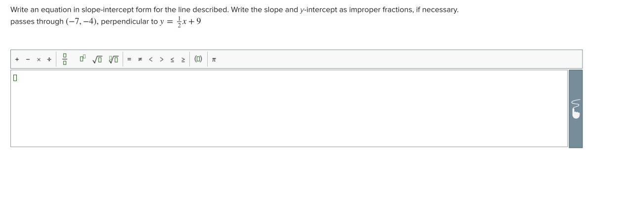 Write an equation in slope-intercept form for the line described. Write the slope and y-intercept as improper fractions, if necessary. 
passes through (-7,-4) , perpendicular to y= 1/2 x+9
-* / | □ /□   □^(□) sqrt(□ )sqrt[□](□ ) x<> π
?