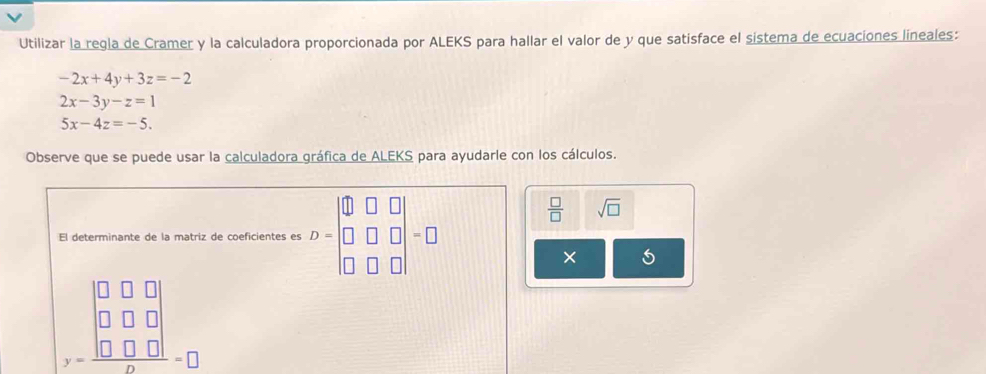 Utilizar la regla de Cramer y la calculadora proporcionada por ALEKS para hallar el valor de y que satisface el sistema de ecuaciones lineales:
-2x+4y+3z=-2
2x-3y-z=1
5x-4z=-5. 
Observe que se puede usar la calculadora gráfica de ALEKS para ayudarle con los cálculos. 
El determinante de la matriz de coeficientes es D=beginbmatrix 0&□ &□  □ &□ &□  □ &□ &□ endvmatrix =□
 □ /□   sqrt(□ )
× 5
beginarrayr □ □ □  □ □ □  y=□ □ □  hline endarray