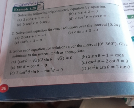 ha 
Example 1.28 this sect 
aring. 
1. Solve the following trigonometric ec sin x+2=3 half-ar Ijusting 
(a) 2cot x+1=-1 (b) 
(d) 
(c) 5sec^2x=6sec x 2cos^2x-cos x=1
(a 
2. Solve each equation for exact solutions over the interval [0,2π ) Let 
(a) 2cot x+1=-1 (b) 2sin x+3=4
(c) tan^2x+3=0
3. Solve each equation for solutions over the interval [0°,360°). Give 
solutions to the nearest tenth as appropriate. 
(a) (cot θ -sqrt(3))(2sin θ +sqrt(3))=0 (b) 2sin θ -1=csc θ
(c) tan θ -cot θ =0 (d) csc^2θ -2cot θ =0
(e) 2tan^2θ sin θ -tan^2θ =0 (f) sec^2θ tan θ =2tan θ
36