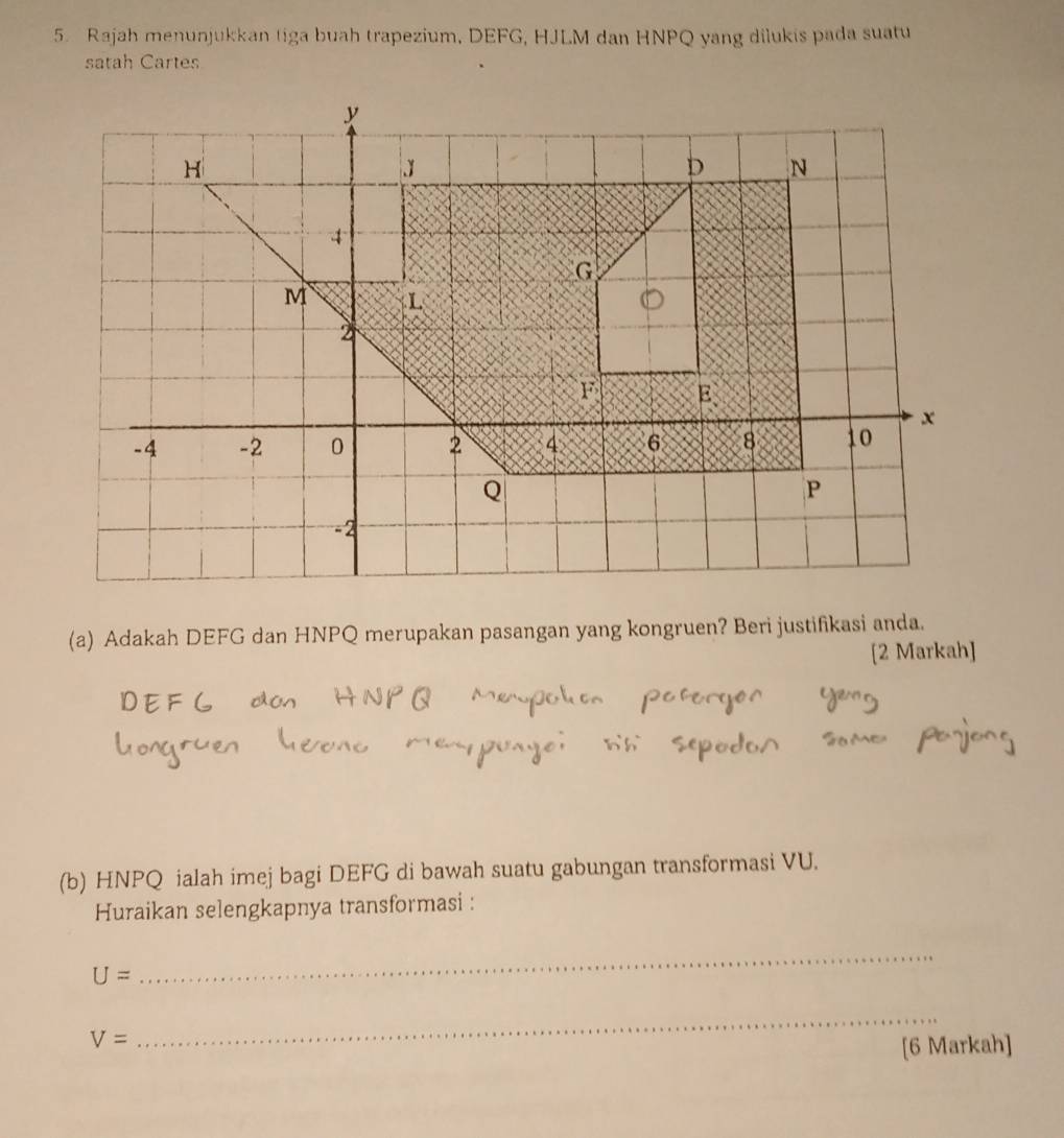 Rajah menunjukkan tiga buah trapezium, DEFG, HJLM dan HNPQ yang dilukis pada suatu 
satah Cartes 
(a) Adakah DEFG dan HNPQ merupakan pasangan yang kongruen? Beri justifikasi anda. 
[2 Markah] 
(b) HNPQ ialah imej bagi DEFG di bawah suatu gabungan transformasi VU. 
Huraikan selengkapnya transformasi :
U=
_
V=
_ 
[6 Markah]