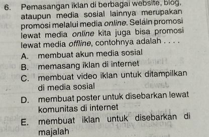 Pemasangan iklan di berbagai website, blog,
ataupun media sosial lainnya merupakan
promosi melalui media online. Seláin promosi
lewat media online kita juga bisa promosi
lewat media offline, contohnya adalah . . . .
A. membuat akun media sosial
B. memasang iklan di internet
C. membuat video iklan untuk ditampilkan
di media sosial
D. membuat poster untuk disebarkan lewat
komunitas di internet
E. membuat iklan untuk disebarkan di
majalah