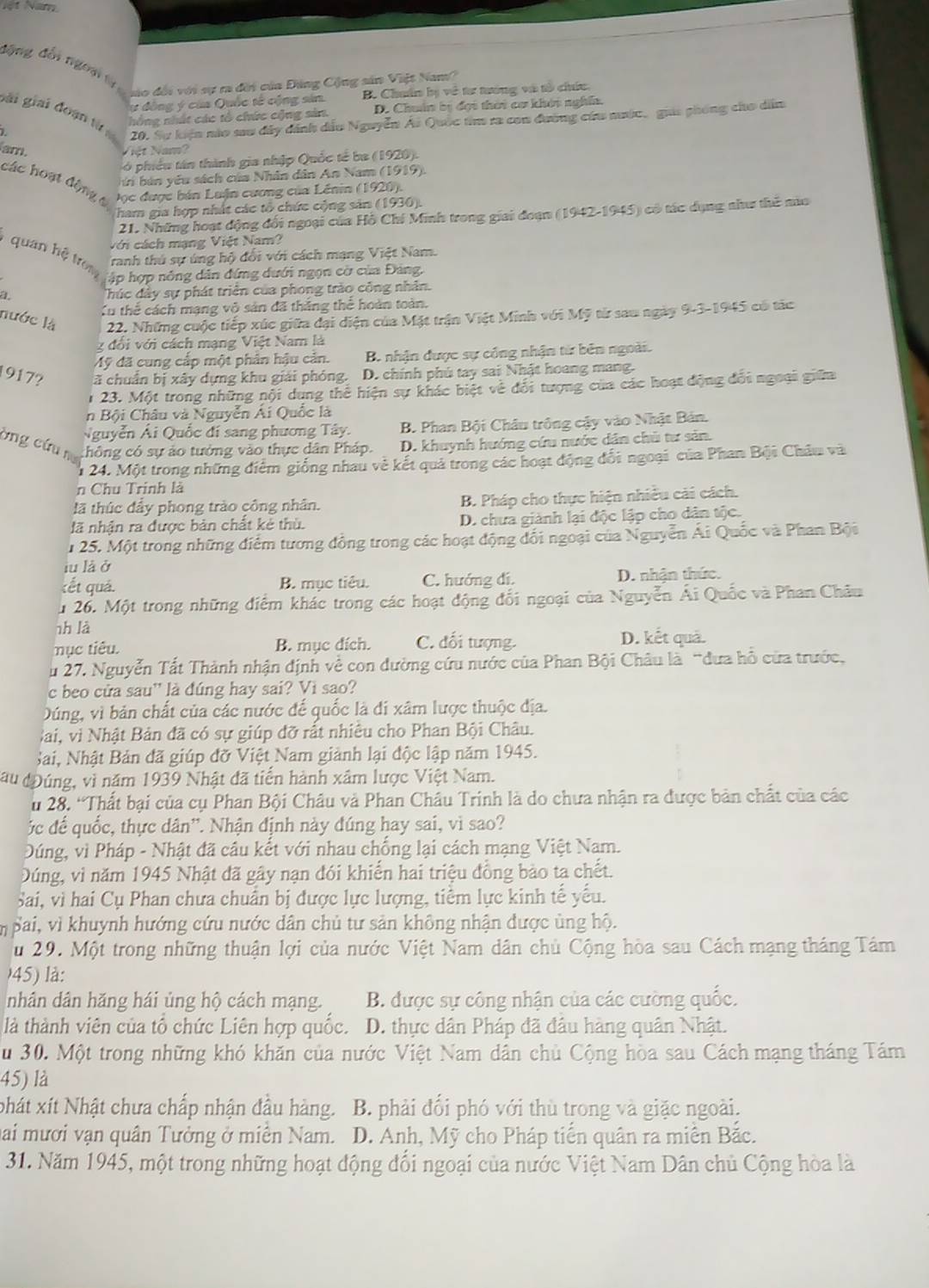 ột Năm
động đến tgờni lự gạo đời với sự ra đời của Đảng Cộng sản Việt Namo
lự đồng ý của Quốc tế cộng sản. B. Chuẩn bị về tư tướng và tổ chứu.
gài giải đoạn từ
hồng nhất các tổ chức cộng sản. D. Chuẩn bị đợi thời cơ khói nghĩa.
20. Sự kiện nào sau đây dánh dầu Nguyễn Ái Quốc tim ra con đường cứu mước, giáa phòng cho dân
am. Việt Nam?
S ó phiêu tán thành gia nhập Quốc tế ba (1920).
bú bán yêu sách của Nhân dân An Nam (1919).
các hoạt động c  Đọc được bán Luận cương của Lênin (1920).
ham gia hợp nhất các tổ chức cộng sản (1936).
21. Những hoạt động đối ngoại của Hồ Chí Minh trong giai đoạn (1942-1945) có tác dụng như thế nùa
Với cách mạng Việt Nam?
Tranh thú sự úng hộ đổi với cách mạng Việt Nam.
quan hệ trom jập hợp nông dẫn đứng dưới ngọn cờ của Đảng,
a
húc đây sự phát triển của phong trào công nhân.
Xu thể cách mạng vô sản đã thắng thể hoàn toàn.
nước là 22. Những cuộc tiếp xúc giữa đại diện của Mặt trận Việt Minh với Mỹ từ sau ngày 9-3-1945 có tác
g đổi với cách mạng Việt Nam là
Mỹ đã cung cấp một phân hậu cản. B. nhận được sự cống nhận từ bên ngoài.
1917? cã chuẩn bị xây dựng khu giải phóng. D. chính phú tay sai Nhật hoang mang.
1 23. Một trong những nội dung thể hiện sự khác biệt về đổi tượng của các hoạt động đổi ngoại giữa
in Bội Châu và Nguyễn Ái Quốc là
Nguyễn Ái Quốc đí sang phương Tây. B. Phan Bội Châu trông cậy vào Nhật Bản.
bng cứu na
thông có sự ảo tưởng vào thực dân Pháp. D. khuynh hướng cứu nước dân chủ tư sản.
1 24. Một trong những điểm giống nhau vẻ kết quả trong các hoạt động đổi ngoại của Phan Bội Châu và
n Chu Trinh là
lã thúc đầy phong trào công nhân. B. Pháp cho thực hiện nhiều cải cách.
lã nhận ra được bản chất kẻ thù. D. chưa giành lại độc lập cho dân tộc.
1 25. Một trong những điểm tương đồng trong các hoạt động đổi ngoại của Nguyễn Ái Quốc và Phan Bội
iu là ở
kết quá. B. mục tiêu. C. hướng dí. D. nhận thức.
u 26. Một trong những điểm khác trong các hoạt động đổi ngoại của Nguyễn Ái Quốc và Phan Châu
nh là D. kết quả.
mục tiêu. B. mục đích. C. đối tượng.
ău 27. Nguyễn Tất Thành nhận định về con đường cứu nước của Phan Bội Châu là “đưa hồ cửa trước,
c beo cửa sau'' là đúng hay sai? Vì sao?
Dúng, vì bản chất của các nước đế quốc là đi xâm lược thuộc địa.
Bai, vì Nhật Bản đã có sự giúp đỡ rất nhiêu cho Phan Bội Châu.
Sai, Nhật Bản đã giúp đỡ Việt Nam giành lại độc lập năm 1945.
đau đĐúng, vì năm 1939 Nhật đã tiến hành xâm lược Việt Nam.
u 28. “Thất bại của cụ Phan Bội Châu và Phan Châu Trinh là do chưa nhận ra được bản chất của các
ộc đế quốc, thực dân''. Nhận định này đúng hay sai, vì sao?
Dúng, vì Pháp - Nhật đã câu kết với nhau chống lại cách mạng Việt Nam.
Dúng, vì năm 1945 Nhật đã gây nạn đói khiển hai triệu đồng bảo ta chết.
Sai, vì hai Cụ Phan chưa chuẩn bị được lực lượng, tiểm lực kinh tế yếu.
m Bai, vì khuynh hướng cứu nước dân chủ tư sản không nhận được ủng hộ.
u 29. Một trong những thuận lợi của nước Việt Nam dân chủ Cộng hòa sau Cách mạng tháng Tám
45) là:
nhân dân hăng hái ủng hộ cách mạng. B. được sự công nhận của các cường quốc.
là thành viên của tổ chức Liên hợp quốc. D. thực dân Pháp đã đầu hàng quân Nhật.
Su 30. Một trong những khó khăn của nước Việt Nam dân chủ Cộng hòa sau Cách mạng tháng Tám
45) là
phát xít Nhật chưa chấp nhận đầu hàng. B. phải đổi phó với thù trong và giặc ngoài.
ai mươi vạn quân Tưởng ở miên Nam. D. Anh, Mỹ cho Pháp tiến quân ra miền Bắc.
31. Năm 1945, một trong những hoạt động đổi ngoại của nước Việt Nam Dân chủ Cộng hòa là