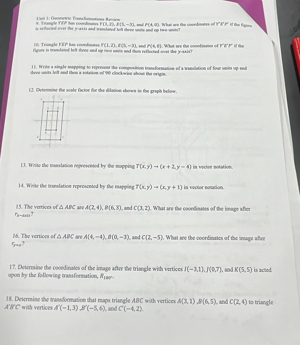 Geometric Transformations Review 
9. Triangle YEP has coordinates Y(1,2), E(5,-3) , and P(4,0). What are the coordinates of Y'E'P' if the figure 
is reflected over the y-axis and translated left three units and up two units? 
10. Triangle YEP has coordinates Y(1,2), E(5,-3) , and P(4,0). What are the coordinates of Y'E'P' if the 
figure is translated left three and up two units and then reflected over the y-axis? 
11. Write a single mapping to represent the composition transformation of a translation of four units up and 
three units left and then a rotation of 90 clockwise about the origin. 
12. Determine the scale factor for the dilation shown in the graph below. 
13. Write the translation represented by the mapping T(x,y)to (x+2,y-4) in vector notation. 
14. Write the translation represented by the mapping T(x,y)to (x,y+1) in vector notation. 
15. The vertices of △ ABC are A(2,4), B(6,3) , and C(3,2). What are the coordinates of the image after
r_x-axis
16. The vertices of △ ABC are A(4,-4), B(0,-3) , and C(2,-5). What are the coordinates of the image after
r_y=x 2 
17. Determine the coordinates of the image after the triangle with vertices I(-3,1), J(0,7) , and K(5,5) is acted 
upon by the following transformation, R_180°. 
18. Determine the transformation that maps triangle ABC with vertices A(3,1), B(6,5) , and C(2,4) to triangle
A'B'C' with vertices A'(-1,3), B'(-5,6) , and C'(-4,2).