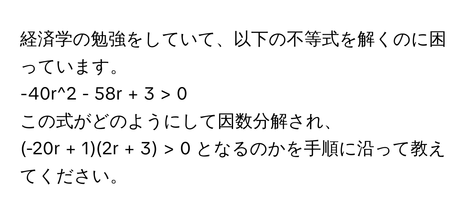 経済学の勉強をしていて、以下の不等式を解くのに困っています。  
-40r^2 - 58r + 3 > 0  
この式がどのようにして因数分解され、  
(-20r + 1)(2r + 3) > 0 となるのかを手順に沿って教えてください。