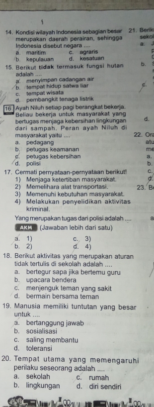 Kondisi wilayah Indonesia sebagian besar 21. Berk
merupakan daerah perairan, sehingga sekol
Indonesia disebut negara ....
a. maritim c. agraris a j

b. kepulauan d. kesatuan   
15. Berikut tidak termasuk fungsi hutan b. . 
adalah ....
a. menyimpan cadangan air
b. tempat hidup satwa liar e.
c. tempat wisata
d. pembangkit tenaga listrik
16. Ayah Niluh setiap pagi berangkat bekerja.
Beliau bekerja untuk masyarakat yang
bertugas menjaga kebersihan lingkungan d.
dari sampah. Peran ayah Niluh di
masyarakat yaitu .... 22. Ora
a. pedagang
b. petugas keamanan me atu
c. petugas kebersihan a.
d. polisi b.
17. Cermati pernyataan-pernyataan berikut! C.
1) Menjaga ketertiban masyarakat. d.
2) Memelihara alat transportasi. 23. B
3) Memenuhi kebutuhan masyarakat.
4) Melakukan penyelidikan aktivitas
kriminal.
Yang merupakan tugas dari polisi adalah .... a
AKM (Jawaban lebih dari satu)
a. 1) c. 3)
b.2) d. 4)
18. Berikut aktivitas yang merupakan aturan
tidak tertulis di sekolah adalah ....
a. bertegur sapa jika bertemu guru
b. upacara bendera
c. menjenguk teman yang sakit
d. bermain bersama teman
19. Manusia memiliki tuntutan yang besar
untuk ….
a. bertanggung jawab
b. sosialisasi
c. saling membantu
d. toleransi
20. Tempat utama yang memengaruhi
perilaku seseorang adalah ....
a. sekolah c. rumah
b. lingkungan d. diri sendiri
O