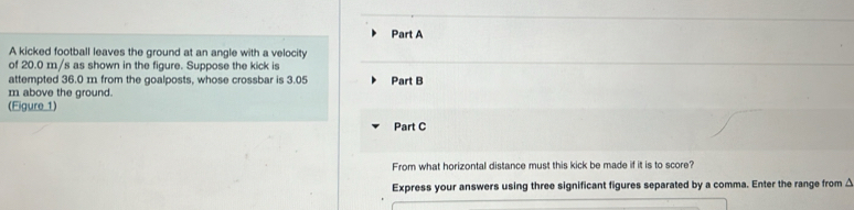 A kicked football leaves the ground at an angle with a velocity 
of 20.0 m/s as shown in the figure. Suppose the kick is 
attempted 36.0 m from the goalposts, whose crossbar is 3.05 Part B 
m above the ground. 
(Eigure 1) 
Part C 
From what horizontal distance must this kick be made if it is to score? 
Express your answers using three significant figures separated by a comma. Enter the range from △