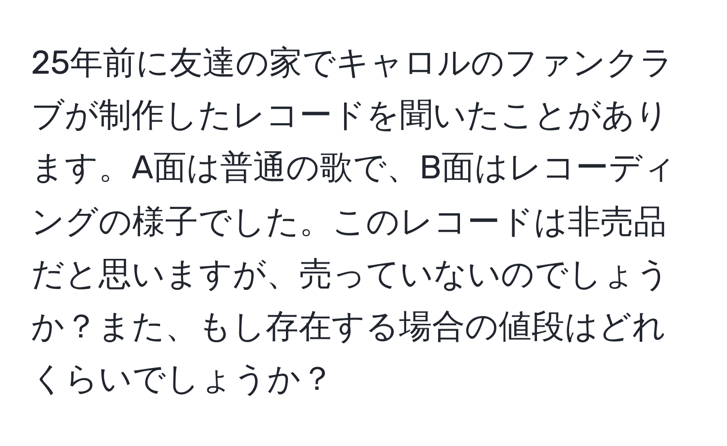 25年前に友達の家でキャロルのファンクラブが制作したレコードを聞いたことがあります。A面は普通の歌で、B面はレコーディングの様子でした。このレコードは非売品だと思いますが、売っていないのでしょうか？また、もし存在する場合の値段はどれくらいでしょうか？