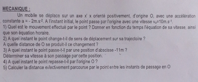 MECANIQUE : 
Un mobille se déplace sur un axe x' x orienté positivement, d'origine 0, avec une accélération 
constante a=-2m.s^(-2). A l'instant initial, le point passe par l'origine avec une vitesse v_c=10m.s^(-1). 
1) Quel est le mouvement effectué par le point ? Donner en fonction du temps l'équation de sa vilesse, ainsi 
que son équation horaire. 
2) A quel instant le point change-t-il de sens de déplacement sur sa trajectoire ? 
A quelle distance de O se produit-il ce chancement ? 
3) A quel instant le point passe-t-il par une position d'abscisse - 11m ? 
Déterminer sa vitesse à son passage par cette position. 
4) A quel instant le point repasse-t-il par l'origine O ? 
5) Calculer la distance énfectivement parcourue par le point entre les instants de passage en O