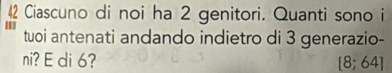 Ciascuno di noi ha 2 genitori. Quanti sono i 
tuoi antenati andando indietro di 3 generazio- 
ni? E di 6? [8;64]