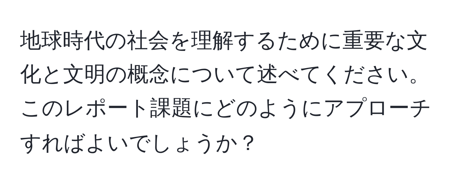 地球時代の社会を理解するために重要な文化と文明の概念について述べてください。このレポート課題にどのようにアプローチすればよいでしょうか？