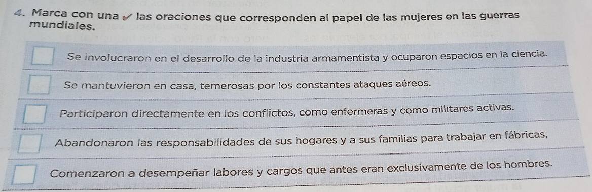 Marca con una ✓ las oraciones que corresponden al papel de las mujeres en las guerras
mundiales.
Se involucraron en el desarrollo de la industria armamentista y ocuparon espacios en la ciencia.
Se mantuvieron en casa, temerosas por los constantes ataques aéreos.
Participaron directamente en los conflictos, como enfermeras y como militares activas.
Abandonaron las responsabilidades de sus hogares y a sus familias para trabajar en fábricas,
Comenzaron a desempeñar labores y cargos que antes eran exclusivamente de los hombres.