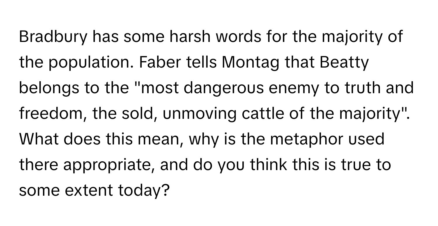 Bradbury has some harsh words for the majority of the population. Faber tells Montag that Beatty belongs to the "most dangerous enemy to truth and freedom, the sold, unmoving cattle of the majority". What does this mean, why is the metaphor used there appropriate, and do you think this is true to some extent today?