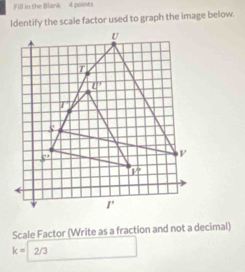 Fill in the Blank 4 points
Identify the scale factor used to graph the image below.
Scale Factor (Write as a fraction and not a decimal)
k= 2/3