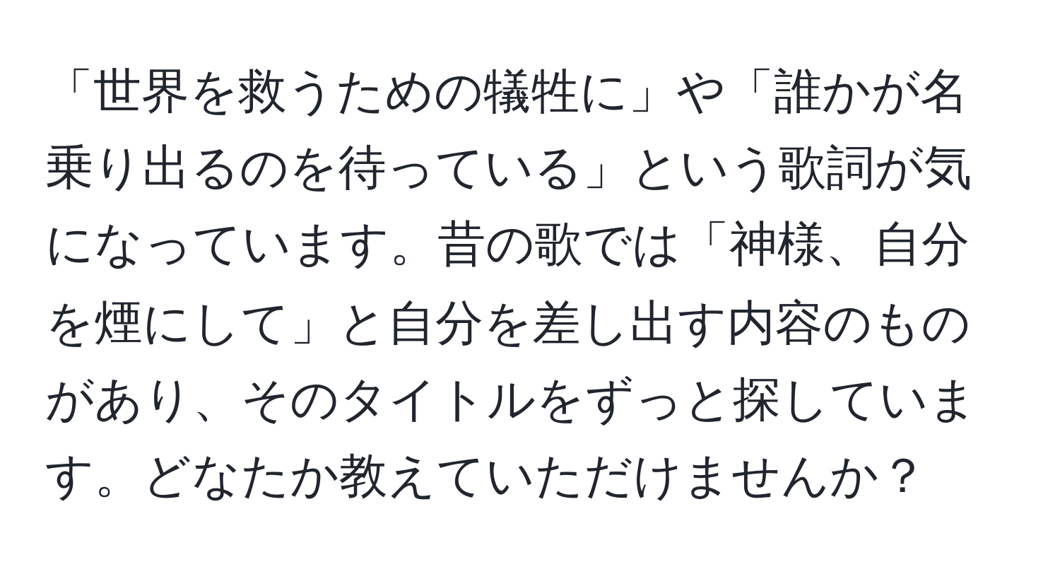 「世界を救うための犠牲に」や「誰かが名乗り出るのを待っている」という歌詞が気になっています。昔の歌では「神様、自分を煙にして」と自分を差し出す内容のものがあり、そのタイトルをずっと探しています。どなたか教えていただけませんか？